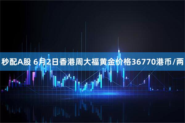 秒配A股 6月2日香港周大福黄金价格36770港币/两