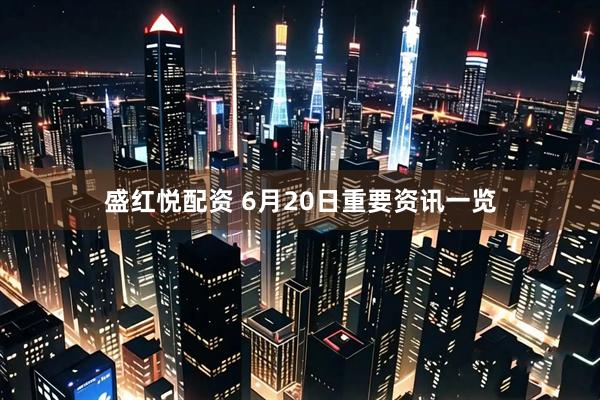 盛红悦配资 6月20日重要资讯一览