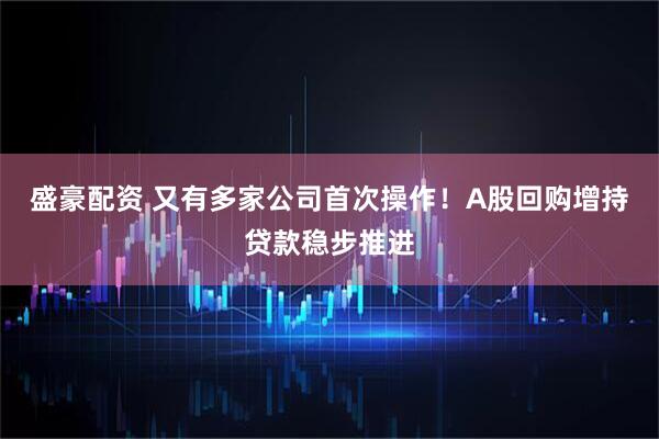 盛豪配资 又有多家公司首次操作！A股回购增持贷款稳步推进