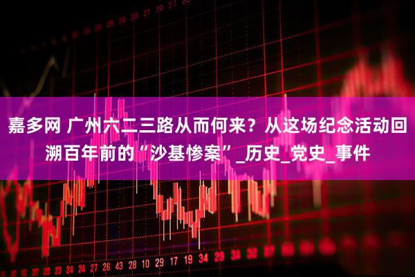 嘉多网 广州六二三路从而何来？从这场纪念活动回溯百年前的“沙基惨案”_历史_党史_事件