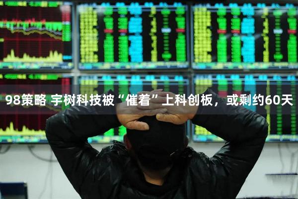 98策略 宇树科技被“催着”上科创板，或剩约60天