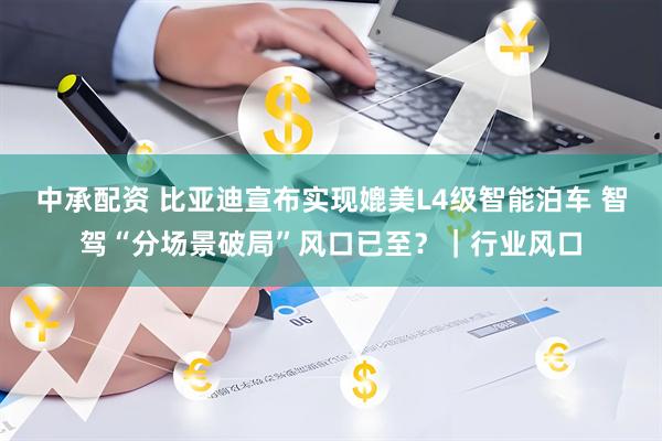 中承配资 比亚迪宣布实现媲美L4级智能泊车 智驾“分场景破局”风口已至?|行业风口