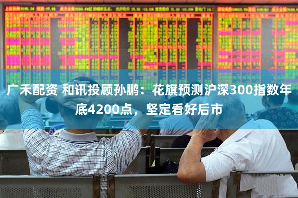 广禾配资 和讯投顾孙鹏：花旗预测沪深300指数年底4200点，坚定看好后市