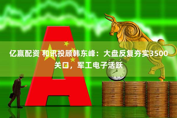 亿赢配资 和讯投顾韩东峰：大盘反复夯实3500关口，军工电子活跃