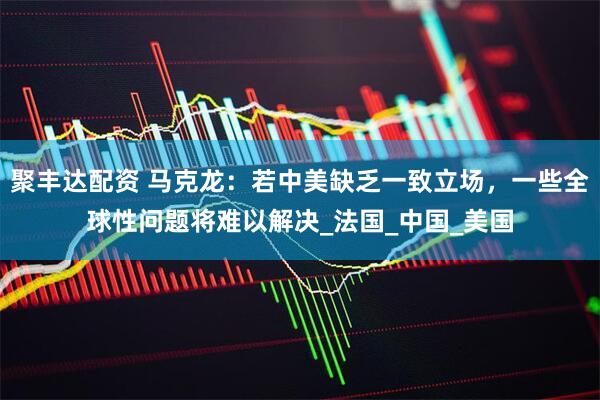 聚丰达配资 马克龙：若中美缺乏一致立场，一些全球性问题将难以解决_法国_中国_美国