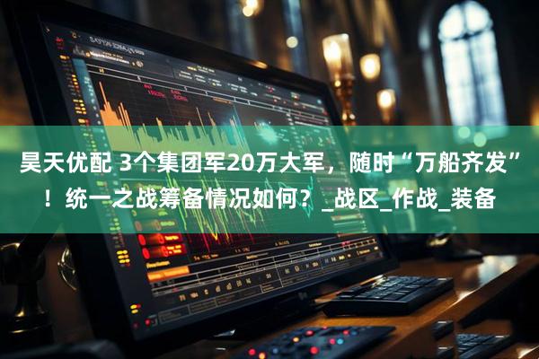 昊天优配 3个集团军20万大军，随时“万船齐发”！统一之战筹备情况如何？_战区_作战_装备