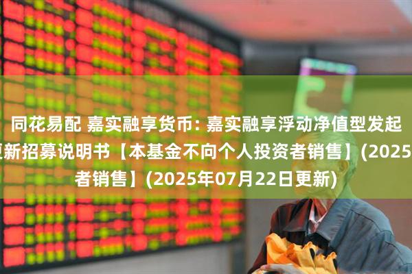 同花易配 嘉实融享货币: 嘉实融享浮动净值型发起式货币市场基金更新招募说明书【本基金不向个人投资者销售】(2025年07月22日更新)