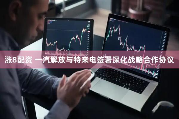 涨8配资 一汽解放与特来电签署深化战略合作协议