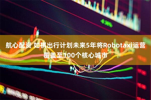 航心配资 如祺出行计划未来5年将Robotaxi运营覆盖至100个核心城市