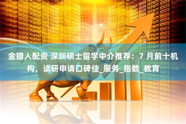 金猎人配资 深圳硕士留学中介推荐：7 月前十机构，读研申请口碑佳_服务_指数_教育