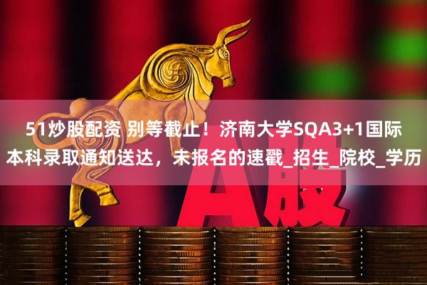 51炒股配资 别等截止！济南大学SQA3+1国际本科录取通知送达，未报名的速戳_招生_院校_学历