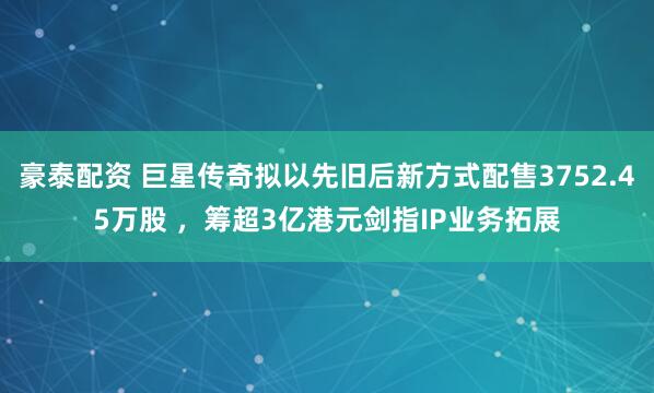豪泰配资 巨星传奇拟以先旧后新方式配售3752.45万股 ，筹超3亿港元剑指IP业务拓展