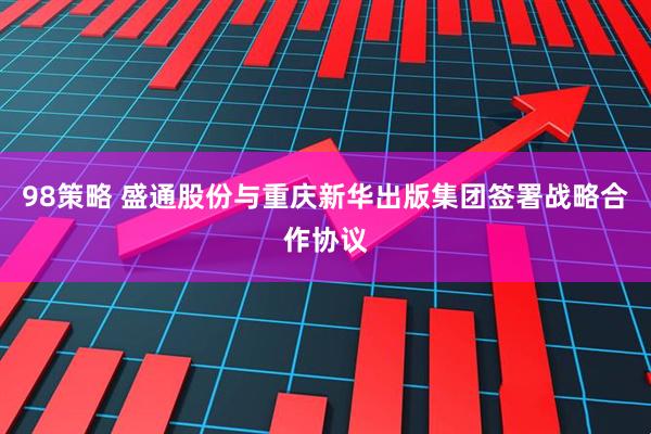 98策略 盛通股份与重庆新华出版集团签署战略合作协议