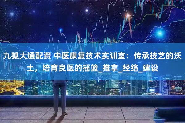 九狐大通配资 中医康复技术实训室：传承技艺的沃土，培育良医的摇篮_推拿_经络_建设