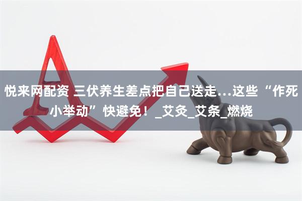 悦来网配资 三伏养生差点把自己送走…这些 “作死小举动” 快避免！_艾灸_艾条_燃烧