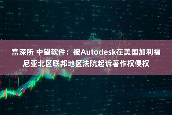富深所 中望软件：被Autodesk在美国加利福尼亚北区联邦地区法院起诉著作权侵权