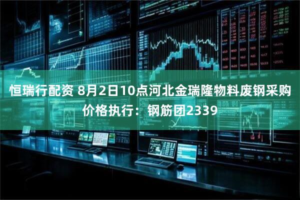 恒瑞行配资 8月2日10点河北金瑞隆物料废钢采购价格执行：钢筋团2339