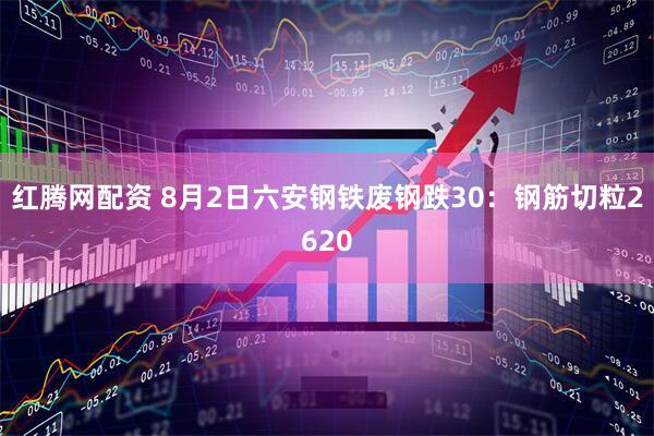 红腾网配资 8月2日六安钢铁废钢跌30：钢筋切粒2620