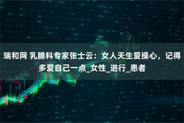瑞和网 乳腺科专家张士云：女人天生爱操心，记得多爱自己一点_女性_进行_患者