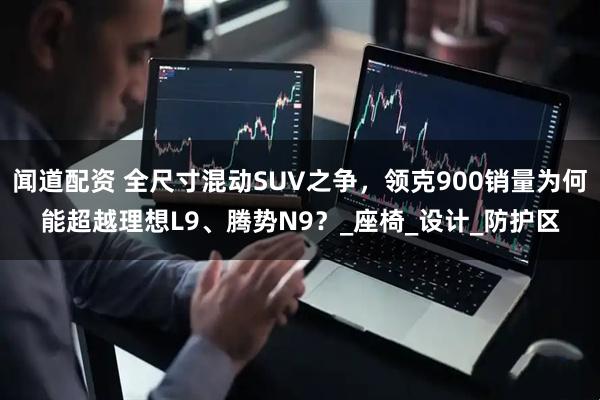 闻道配资 全尺寸混动SUV之争，领克900销量为何能超越理想L9、腾势N9？_座椅_设计_防护区