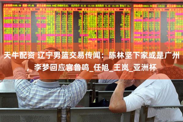 天牛配资 辽宁男篮交易传闻：陈林坚下家或是广州，李梦回应宫鲁鸣_任旭_王岚_亚洲杯