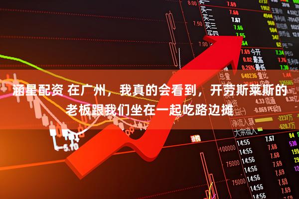 涵星配资 在广州，我真的会看到，开劳斯莱斯的老板跟我们坐在一起吃路边摊