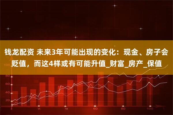 钱龙配资 未来3年可能出现的变化：现金、房子会贬值，而这4样或有可能升值_财富_房产_保值