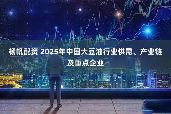 杨帆配资 2025年中国大豆油行业供需、产业链及重点企业