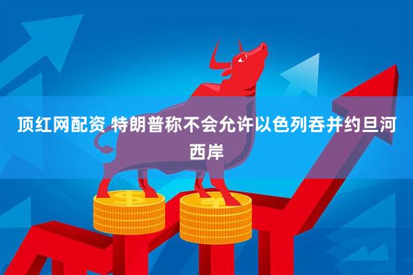 顶红网配资 特朗普称不会允许以色列吞并约旦河西岸