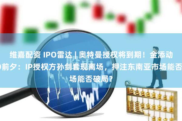 维嘉配资 IPO雷达 | 奥特曼授权将到期!金添动漫IPO前夕:IP授权方孙剑套现离场,押注东南亚市场能否破局?