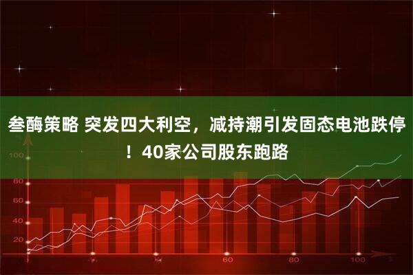 叁酶策略 突发四大利空,减持潮引发固态电池跌停!40家公司股东跑路