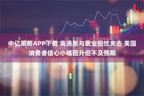 中亿策略APP下载 高通胀与就业担忧夹击 美国消费者信心小幅回升但不及预期