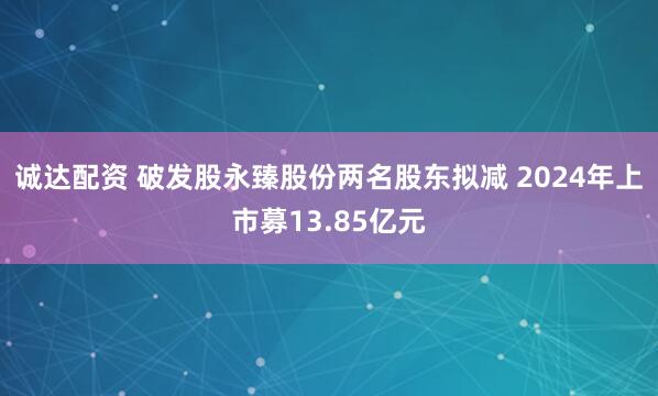 诚达配资 破发股永臻股份两名股东拟减 2024年上市募13.85亿元