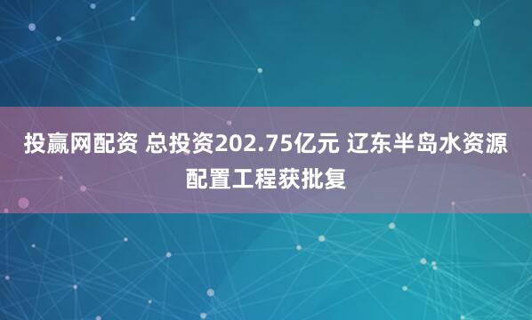 投赢网配资 总投资202.75亿元 辽东半岛水资源配置工程获批复