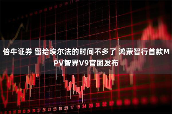 倍牛证券 留给埃尔法的时间不多了 鸿蒙智行首款MPV智界V9官图发布