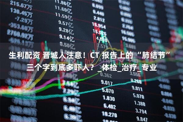 生利配资 晋城人注意！CT 报告上的 “肺结节” 三个字到底多吓人？_体检_治疗_专业