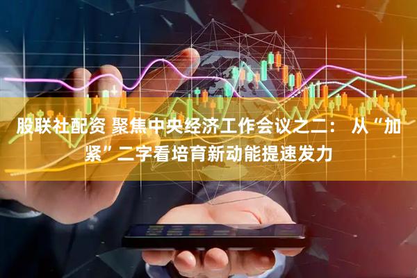 股联社配资 聚焦中央经济工作会议之二： 从“加紧”二字看培育新动能提速发力